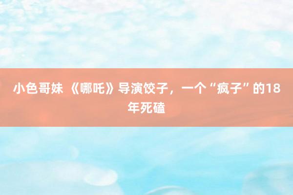 小色哥妹 《哪吒》导演饺子，一个“疯子”的18年死磕