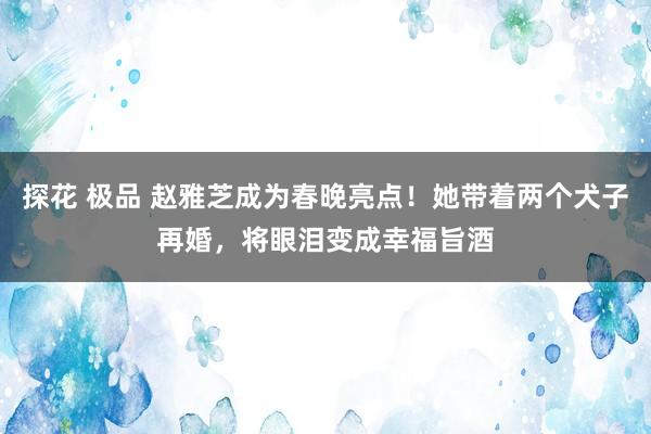 探花 极品 赵雅芝成为春晚亮点！她带着两个犬子再婚，将眼泪变成幸福旨酒