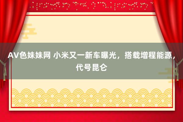 AV色妹妹网 小米又一新车曝光，搭载增程能源，代号昆仑