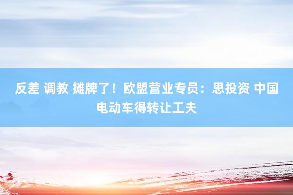 反差 调教 摊牌了！欧盟营业专员：思投资 中国电动车得转让工夫