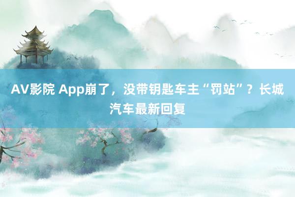 AV影院 App崩了，没带钥匙车主“罚站”？长城汽车最新回复